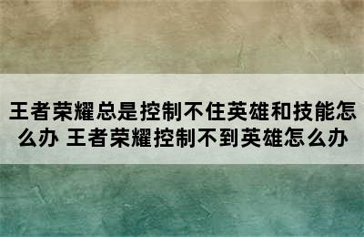 王者荣耀总是控制不住英雄和技能怎么办 王者荣耀控制不到英雄怎么办